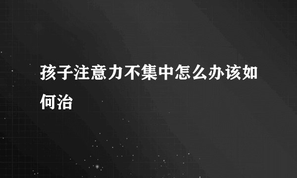 孩子注意力不集中怎么办该如何治