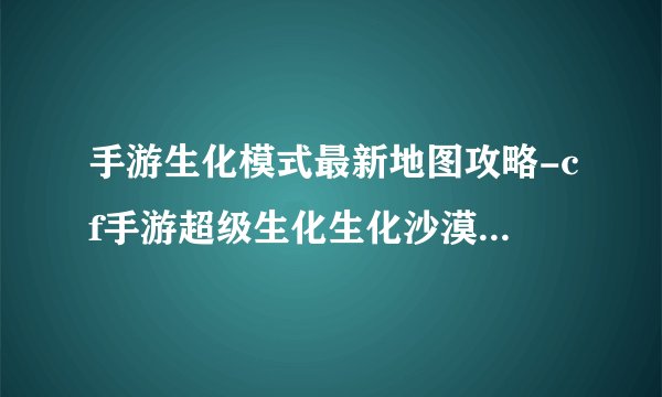 手游生化模式最新地图攻略-cf手游超级生化生化沙漠怎么玩 生化沙漠地图玩法技巧