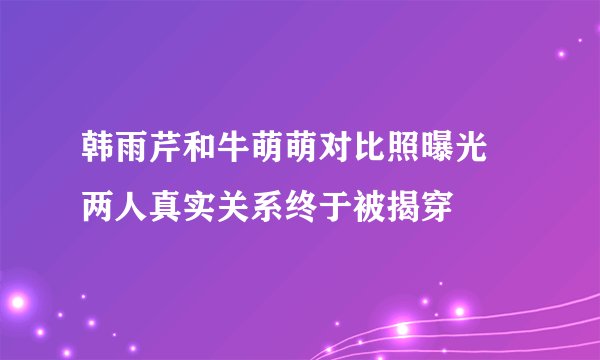 韩雨芹和牛萌萌对比照曝光 两人真实关系终于被揭穿