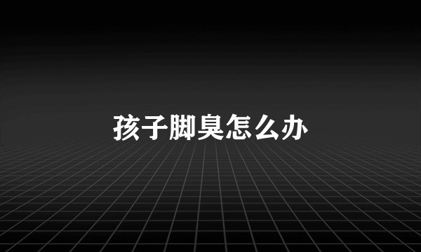 孩子脚臭怎么办