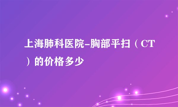 上海肺科医院-胸部平扫（CT）的价格多少