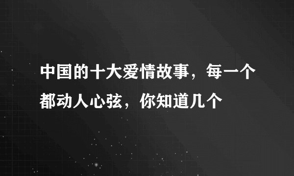 中国的十大爱情故事，每一个都动人心弦，你知道几个