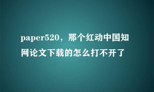 paper520，那个红动中国知网论文下载的怎么打不开了