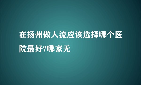 在扬州做人流应该选择哪个医院最好?哪家无
