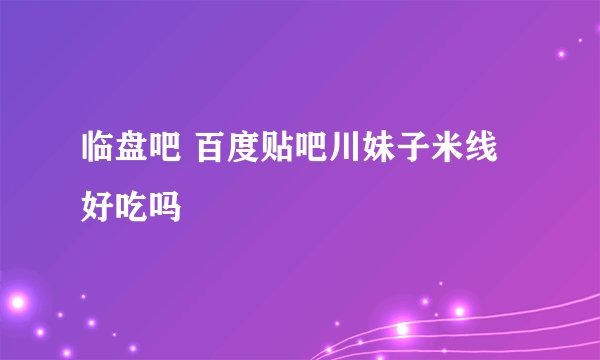 临盘吧 百度贴吧川妹子米线好吃吗