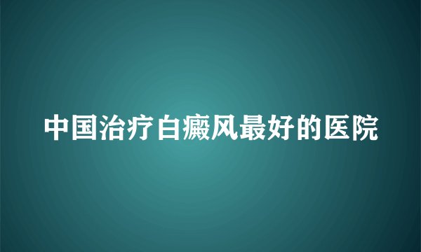 中国治疗白癜风最好的医院