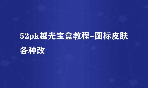 52pk越光宝盒教程-图标皮肤各种改