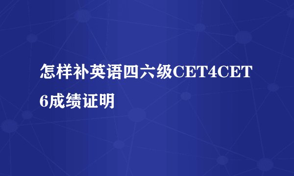 怎样补英语四六级CET4CET6成绩证明