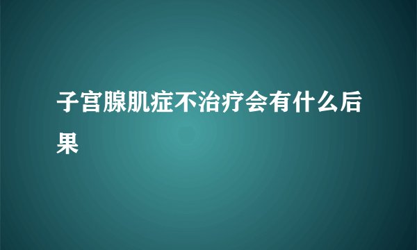 子宫腺肌症不治疗会有什么后果