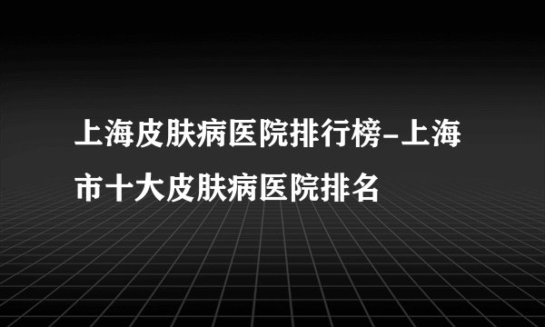 上海皮肤病医院排行榜-上海市十大皮肤病医院排名