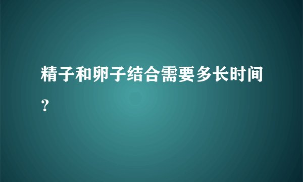 精子和卵子结合需要多长时间？