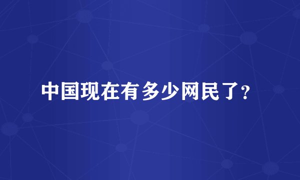 中国现在有多少网民了？