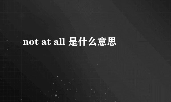not at all 是什么意思