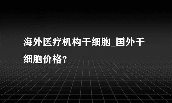 海外医疗机构干细胞_国外干细胞价格？