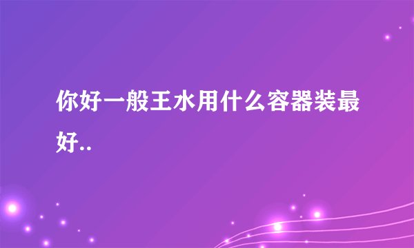 你好一般王水用什么容器装最好..