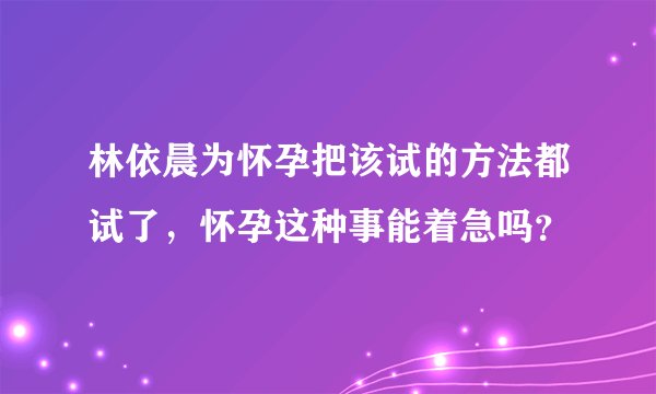 林依晨为怀孕把该试的方法都试了,怀孕这种事能着急吗?