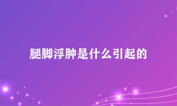 腿脚浮肿是什么引起的