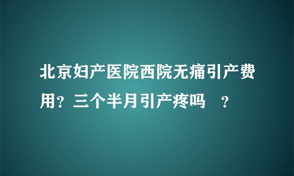 北京妇产医院西院无痛引产费用?三个半月引产疼吗 ?