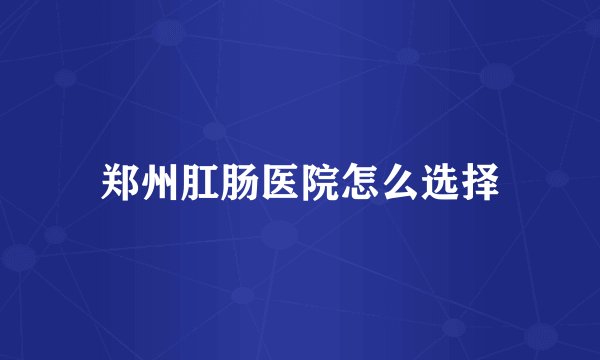 郑州肛肠医院怎么选择