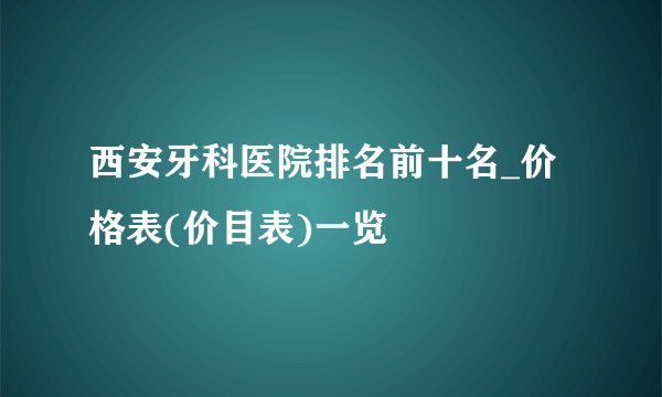 西安牙科医院排名前十名_价格表(价目表)一览
