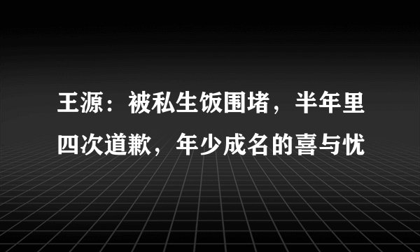 王源：被私生饭围堵，半年里四次道歉，年少成名的喜与忧
