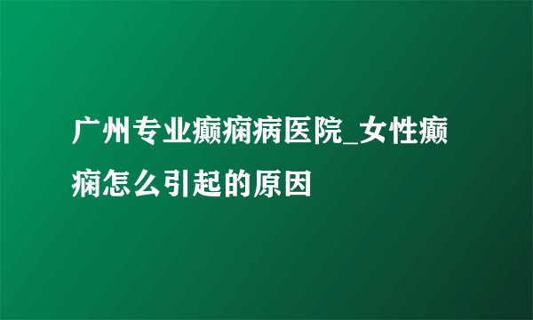 广州专业癫痫病医院_女性癫痫怎么引起的原因