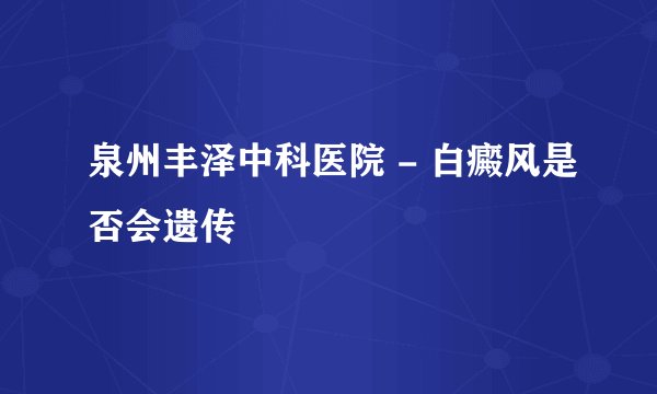 泉州丰泽中科医院 - 白癜风是否会遗传