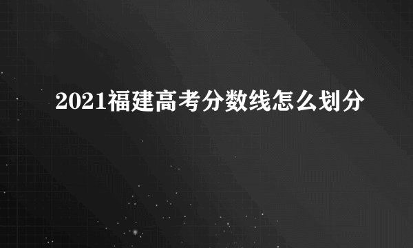 2021福建高考分数线怎么划分