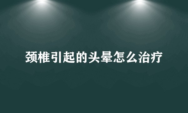 颈椎引起的头晕怎么治疗