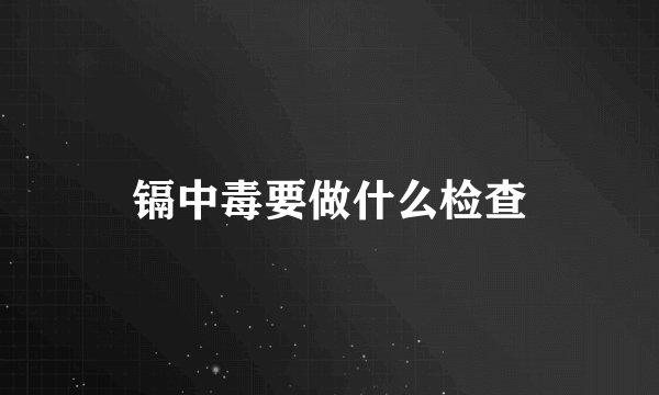 镉中毒要做什么检查