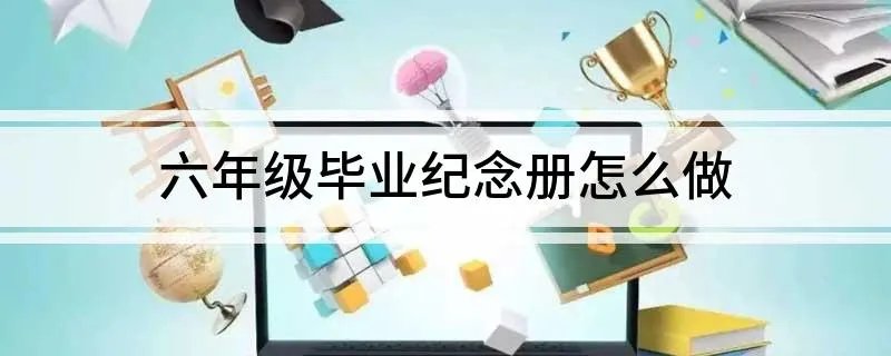 六年级毕业纪念册怎么做 六年级毕业纪念册做法介绍