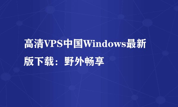 高清VPS中国Windows最新版下载：野外畅享