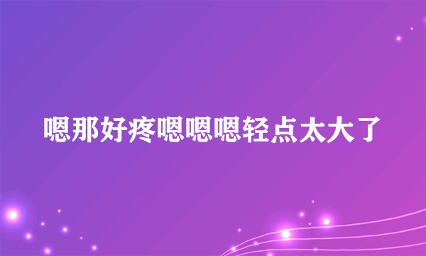 嗯那好疼嗯嗯嗯轻点太大了