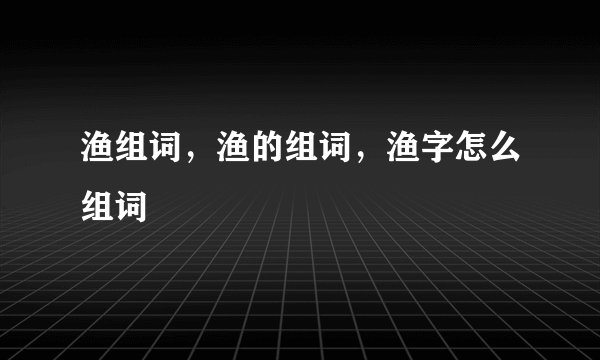 渔组词，渔的组词，渔字怎么组词