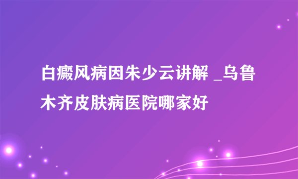 白癜风病因朱少云讲解 _乌鲁木齐皮肤病医院哪家好
