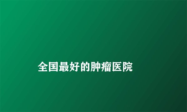
    全国最好的肿瘤医院
  