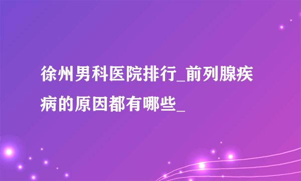 徐州男科医院排行_前列腺疾病的原因都有哪些_