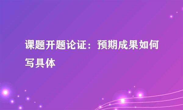 课题开题论证:预期成果如何写具体
