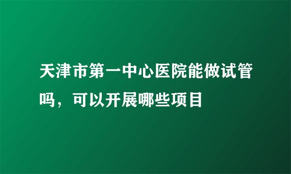 天津市第一中心医院能做试管吗，可以开展哪些项目