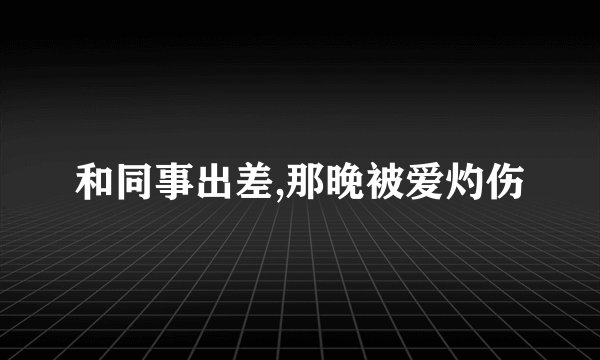 和同事出差,那晚被爱灼伤