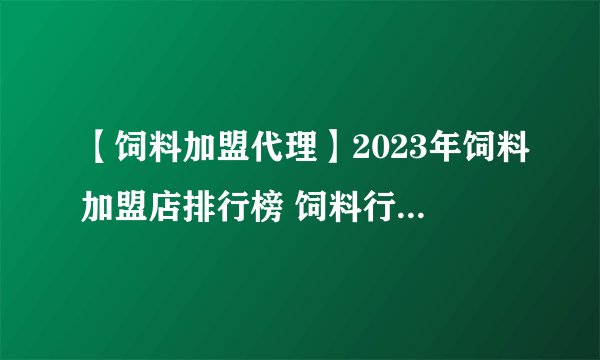 【饲料加盟代理】2023年饲料加盟店排行榜 饲料行业发展趋势分析