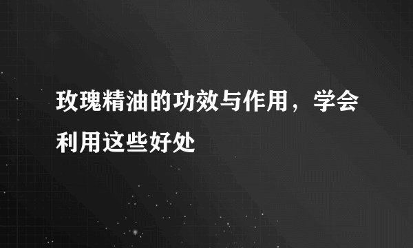 玫瑰精油的功效与作用，学会利用这些好处