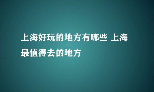 上海好玩的地方有哪些 上海最值得去的地方