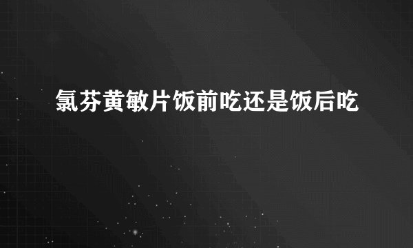 氯芬黄敏片饭前吃还是饭后吃