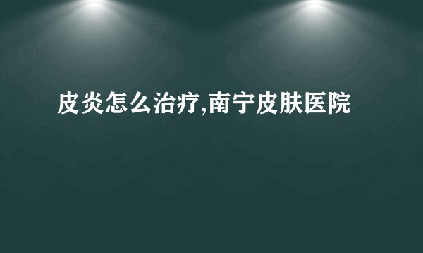 皮炎怎么治疗,南宁皮肤医院