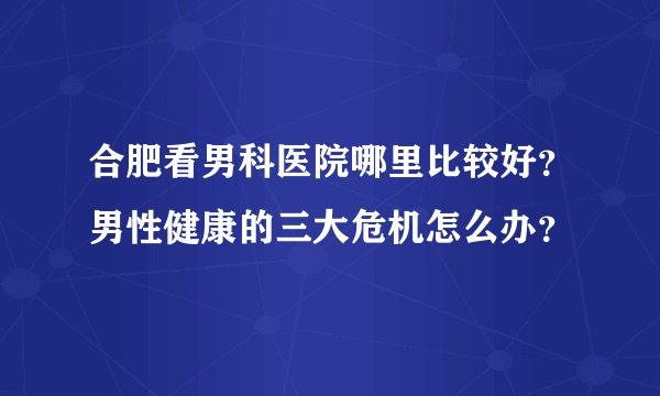 合肥看男科医院哪里比较好？男性健康的三大危机怎么办？