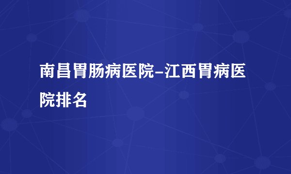 南昌胃肠病医院-江西胃病医院排名