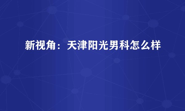 新视角：天津阳光男科怎么样