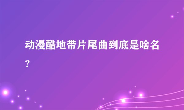 动漫酷地带片尾曲到底是啥名？