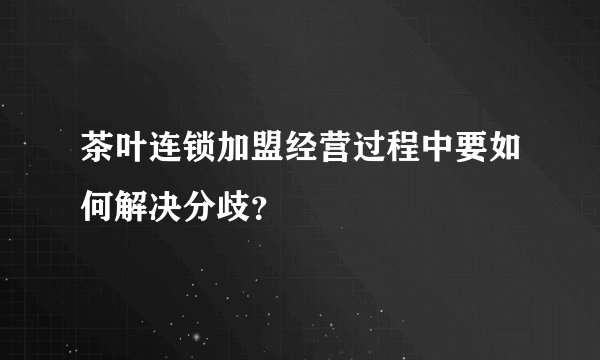 茶叶连锁加盟经营过程中要如何解决分歧？
